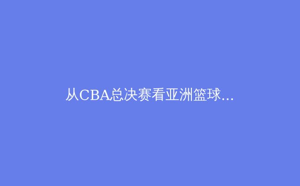 从CBA总决赛看亚洲篮球新格局：战术进化与人才崛起的双重视角