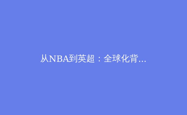 从NBA到英超：全球化背景下体育竞技的商业化与人文精神博弈 - 4