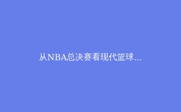 从NBA总决赛看现代篮球战术演变：数据分析如何重塑比赛格局 - 2