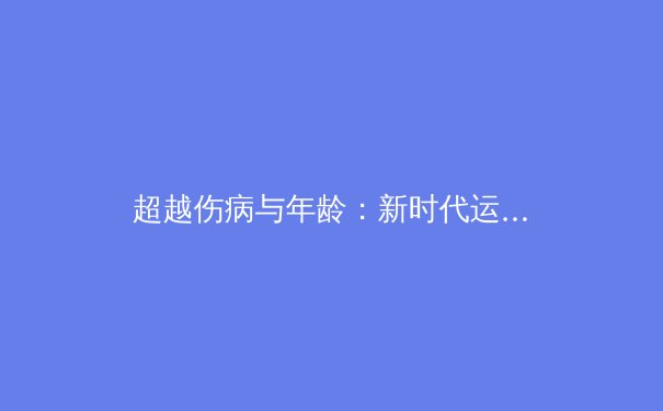 超越伤病与年龄：新时代运动员如何重塑职业巅峰 - 3