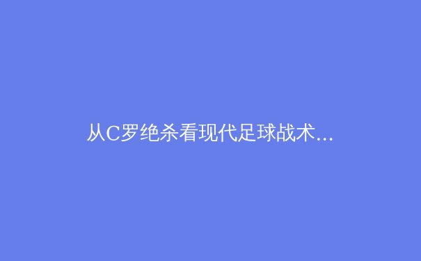 从C罗绝杀看现代足球战术演进：数据化训练如何重塑绿茵场
